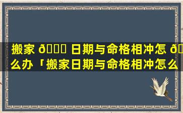 搬家 🍀 日期与命格相冲怎 🦊 么办「搬家日期与命格相冲怎么办呢」